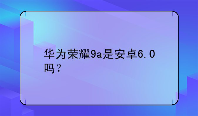 华为荣耀9a是安卓6.0吗？