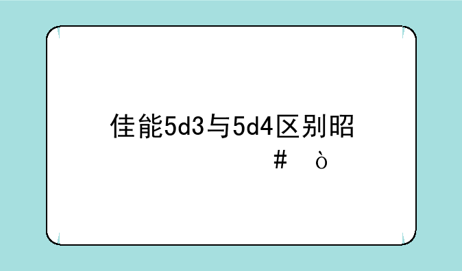 佳能5d3与5d4区别是什么？