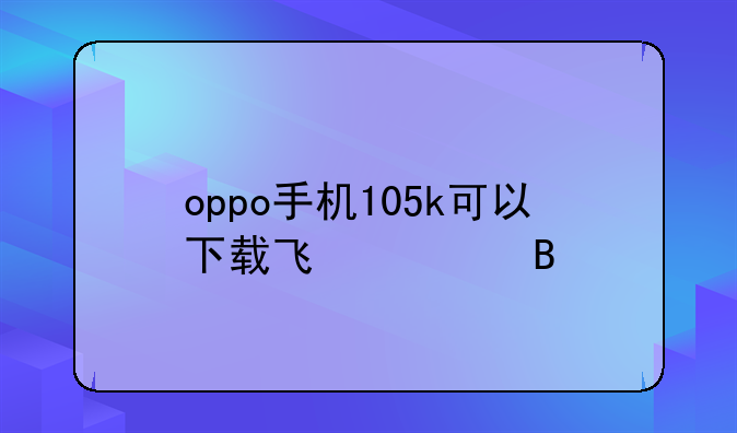 oppo手机105k可以下载飞信吗