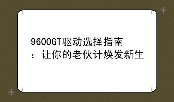 9600GT驱动选择指南：让你的老伙计焕发新生