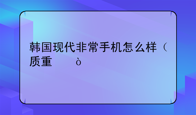韩国现代非常手机怎么样（质量）