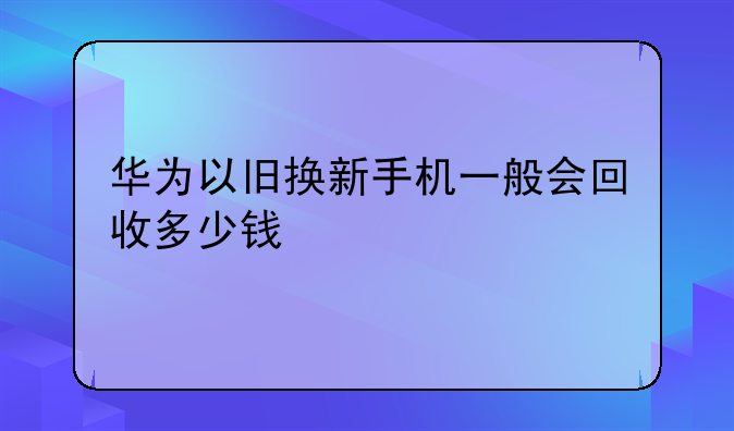 华为以旧换新手机一般会回收多少钱