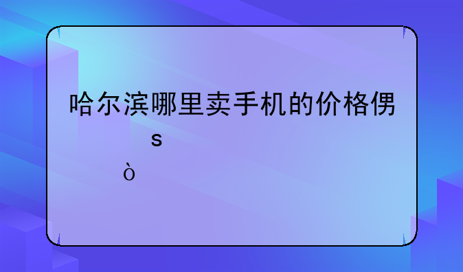 哈尔滨哪里卖手机的价格便宜一点？