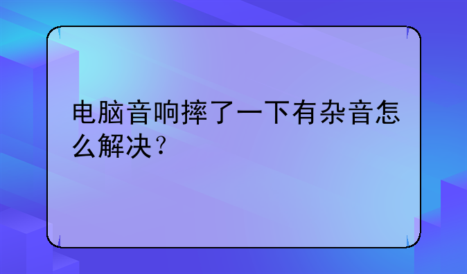 电脑音响摔了一下有杂音怎么解决？
