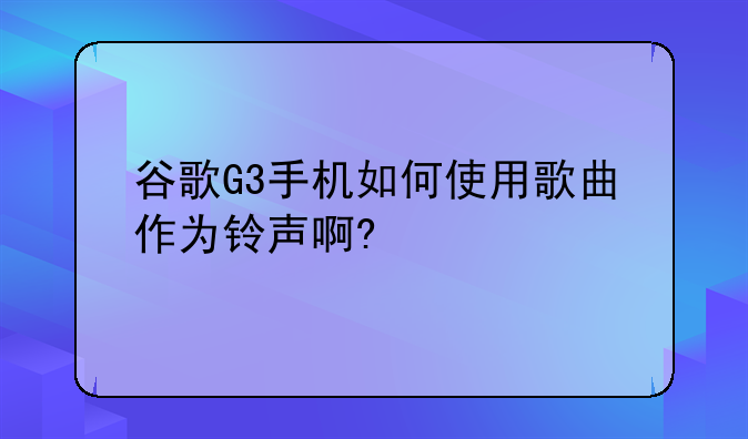 谷歌G3手机如何使用歌曲作为铃声啊?