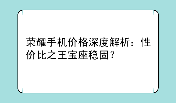荣耀手机价格深度解析：性价比之王宝座稳固？