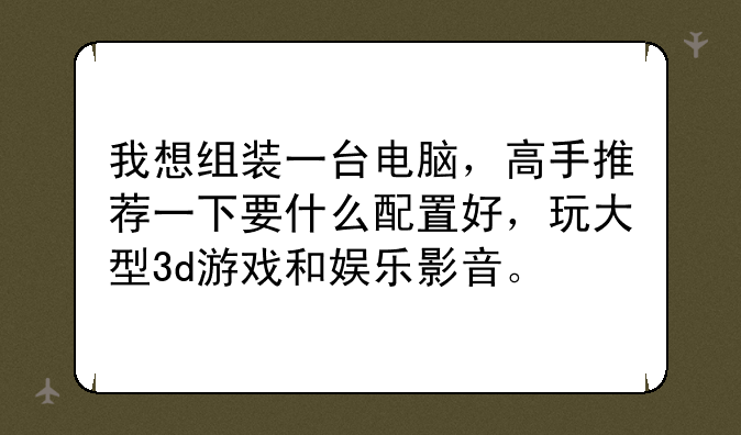 我想组装一台电脑，高手推荐一下要什么配置好，玩大型3d游戏和娱乐影音。