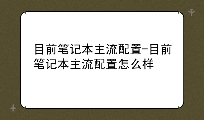 目前笔记本主流配置-目前笔记本主流配置怎么样