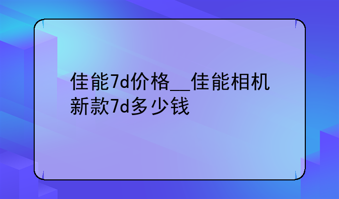 佳能7d价格__佳能相机新款7d多少钱