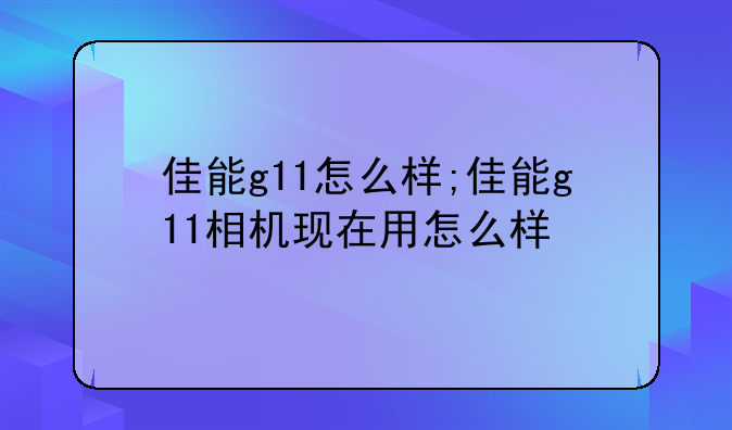 佳能g11怎么样;佳能g11相机现在用怎么样