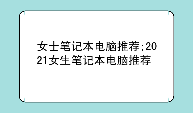 女士笔记本电脑推荐;2021女生笔记本电脑推荐