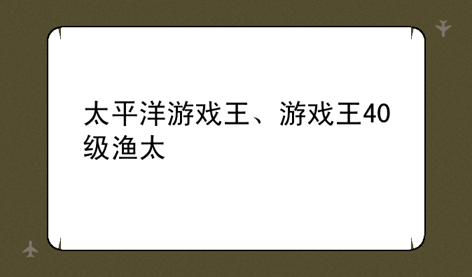 太平洋游戏王、游戏王40级渔太