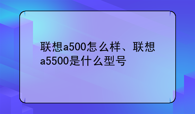 联想a500怎么样、联想a5500是什么型号