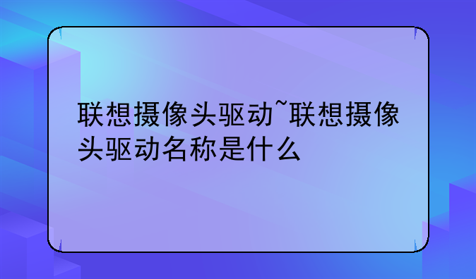 联想摄像头驱动~联想摄像头驱动名称是什么