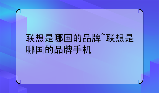 联想是哪国的品牌~联想是哪国的品牌手机