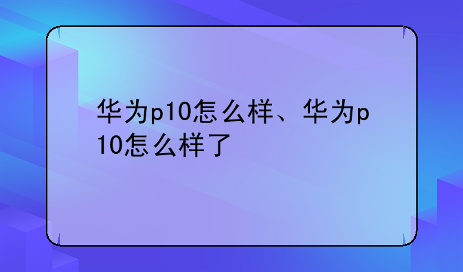 华为p10怎么样、华为p10怎么样了