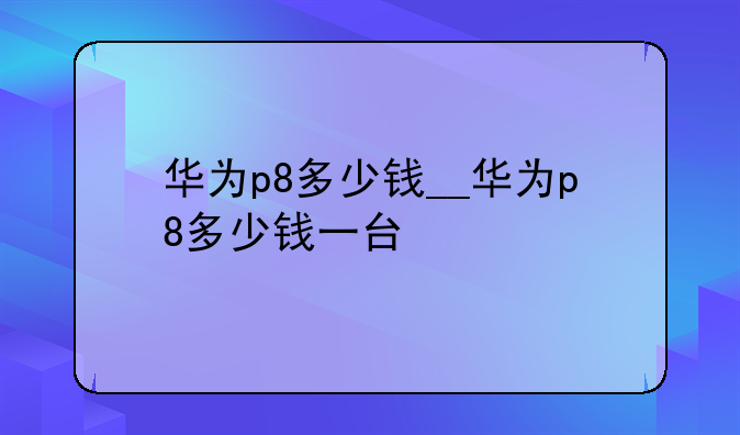 华为p8多少钱__华为p8多少钱一台