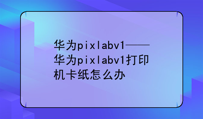 华为pixlabv1——华为pixlabv1打印机卡纸怎么办