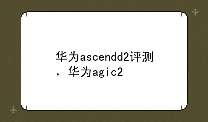 华为ascendd2评测，华为agic2