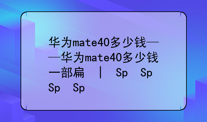 华为mate40多少钱——华为mate40多少钱一部手机