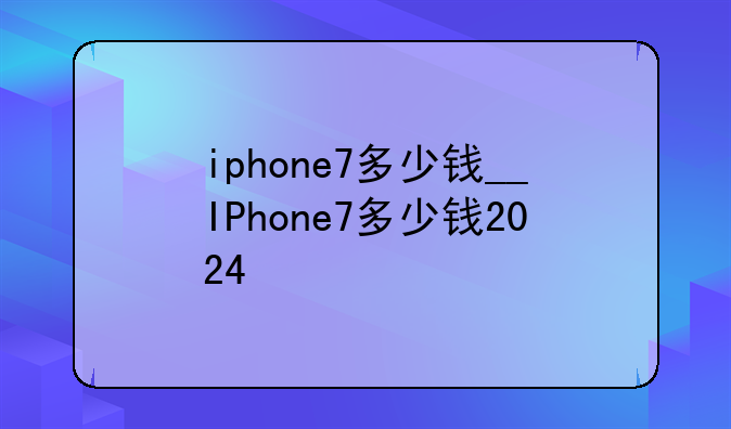 iphone7多少钱__IPhone7多少钱2024